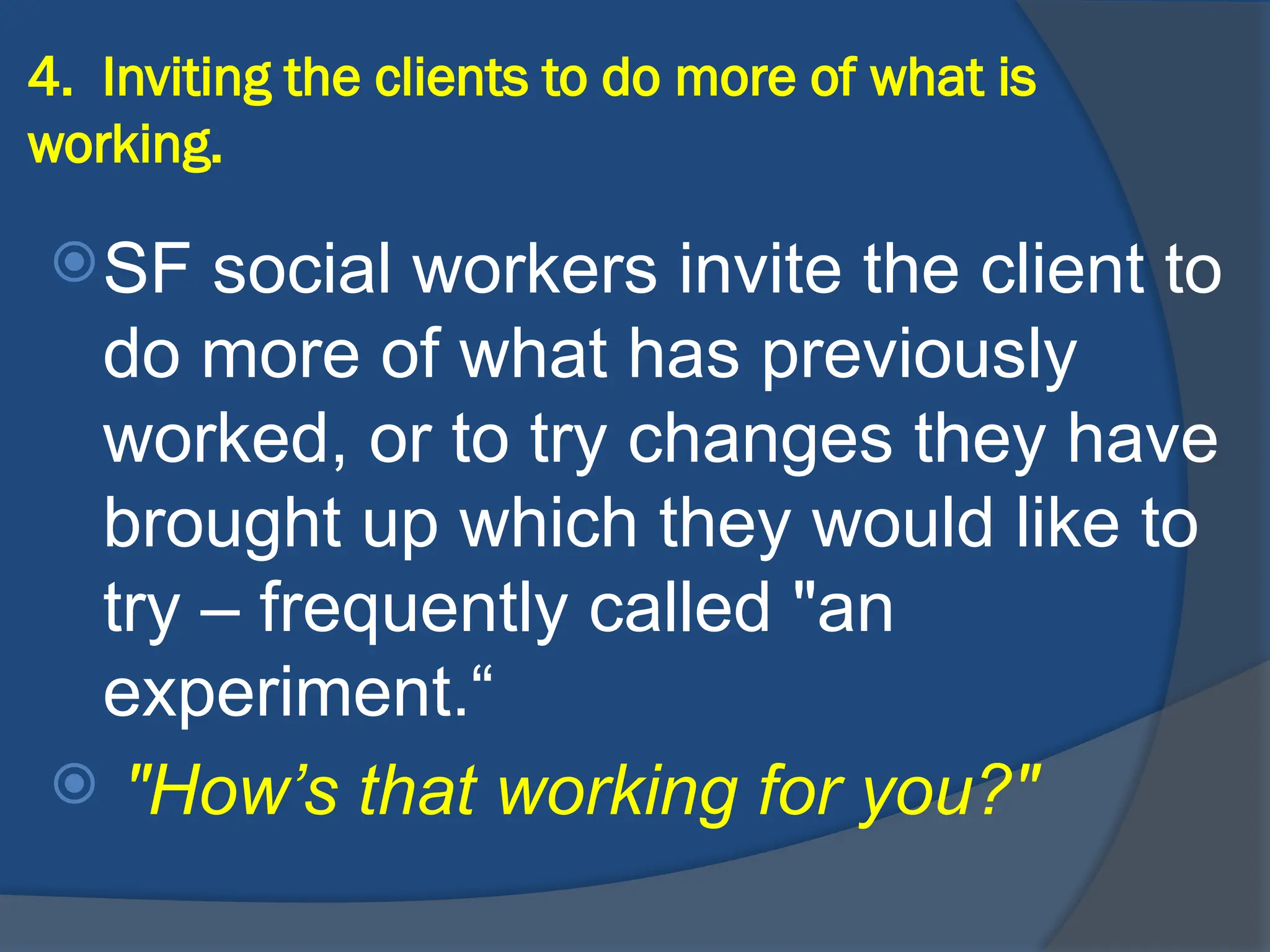 4. Inviting the clients to do more of what is
working.
SF social workers invite the client to
do more of what has previously
worked, or to try changes they have
brought up which they would like to
try – frequently called "an
experiment.“
 "How’s that working for you?"
 
