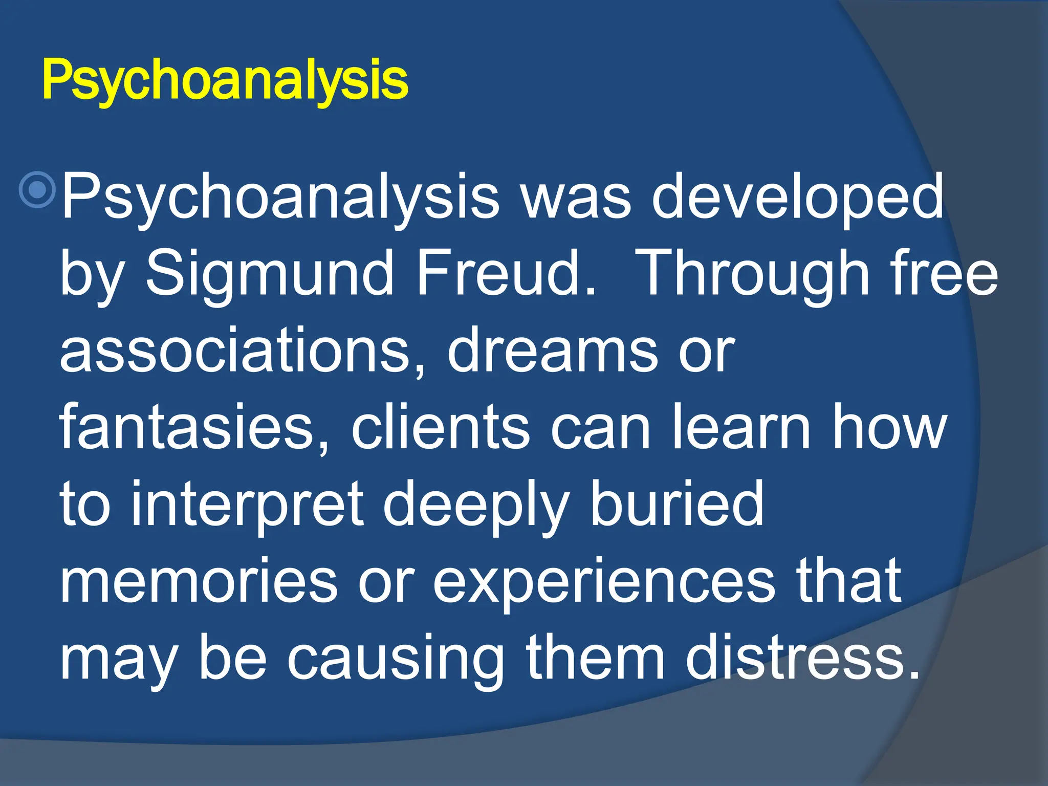 Psychoanalysis
Psychoanalysis was developed
by Sigmund Freud. Through free
associations, dreams or
fantasies, clients can learn how
to interpret deeply buried
memories or experiences that
may be causing them distress.
 