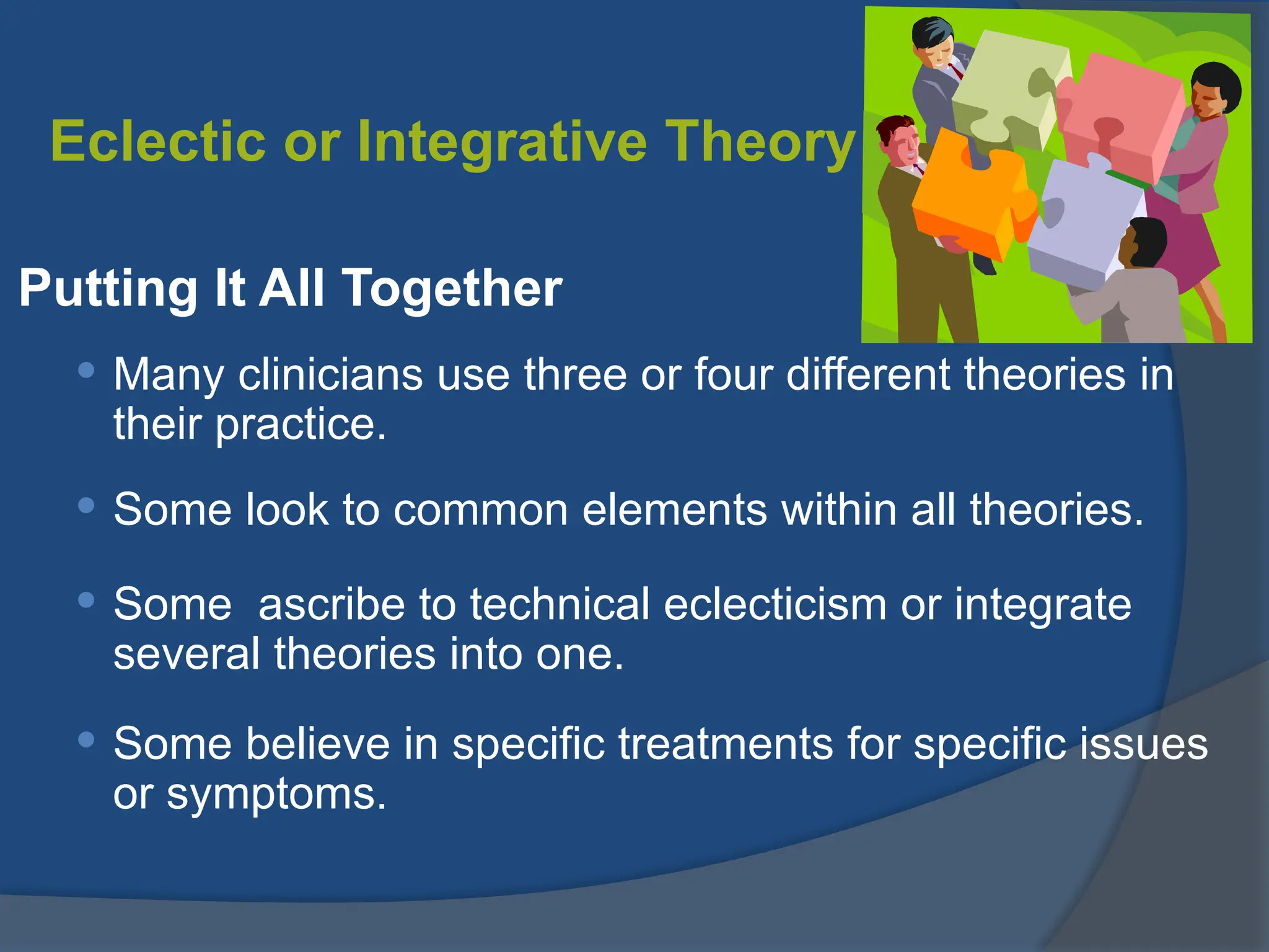 Eclectic or Integrative Theory
Putting It All Together
 Many clinicians use three or four different theories in
their practice.
 Some look to common elements within all theories.
 Some ascribe to technical eclecticism or integrate
several theories into one.
 Some believe in specific treatments for specific issues
or symptoms.
 