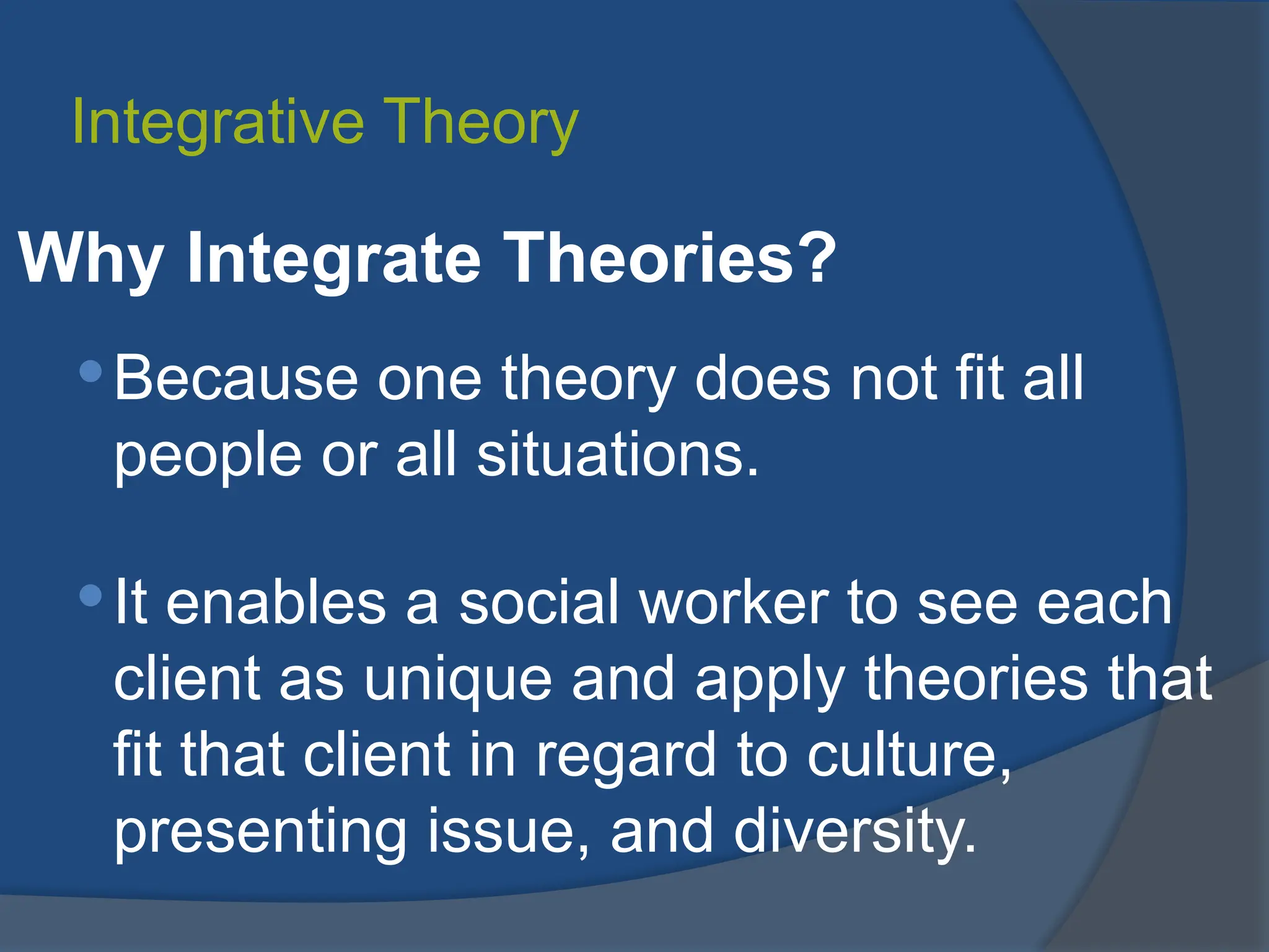Integrative Theory
Why Integrate Theories?
Because one theory does not fit all
people or all situations.
It enables a social worker to see each
client as unique and apply theories that
fit that client in regard to culture,
presenting issue, and diversity.
 