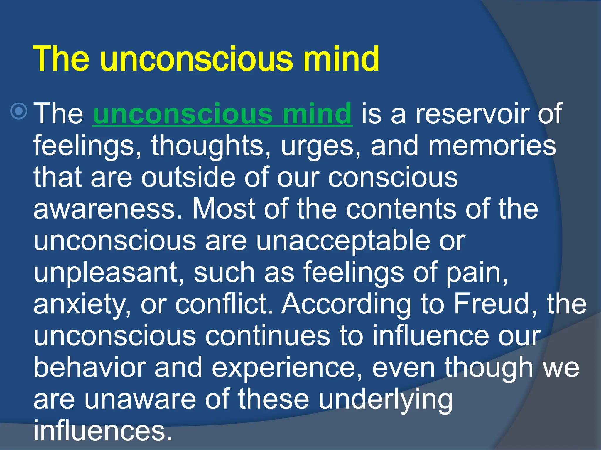 The unconscious mind
 The unconscious mind is a reservoir of
feelings, thoughts, urges, and memories
that are outside of our conscious
awareness. Most of the contents of the
unconscious are unacceptable or
unpleasant, such as feelings of pain,
anxiety, or conflict. According to Freud, the
unconscious continues to influence our
behavior and experience, even though we
are unaware of these underlying
influences.
 