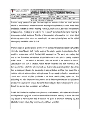 BACHELOR OF SCIENCE (HONOURS) IN ARCHITECTURE
THEORIES OF ARCHITECTURE AND URBANISM (ARC61303/ARC2224)
SYNOPSIS: REACTION PAPER (AUGUST 2016) [10 MARKS]
NAME: ADIBAH BAHIAH BINTI AWANG ID: 0316318
LECTURER: PN NOR HAYATI HUSSAIN TUTORIAL TIME: 2.00 – 4.00
SYNOPSIS NO: 2 READER TITLE: ARCHITECTURE WHERE DESIRE CAN LIVE
AUTHOR: JACQUES DERRIDA
The text mainly speaks of Jacques Derrida’s thought on post structuralism and how it leads to
theories of deconstruction. Post structuralism is a concept that opposes structuralism, where words
and objects are tied to a definitive meaning. Post structuralism however, believes in interpretations
and possibilities. An object or a word may not necessarily come back to its original meaning, it
encompasses multiple definitions. The idea of deconstruction is to reanalyse every given object
without any pre conceived notion and unraveling it’s true meaning layer by layer, and the original
meaning may not be what it ends up to be.
The main idea is to question practice over theory. He pushes architects to exercise thought, and to
rethink the idea of thought itself. He also speaks of the negative aspects of deconstruction. How it
should not be seen as a method. Derrida (1986) suggested that, “The way is not a method, that
must be clear. The method is a technique, a procedure in order to gain control of the way, in order to
make it viable” … “ that there is a way which cannot be reduced to the definition of method.”
Deconstruction when seen as a method, restricts the very core of the belief itself. According to him,
there shouldn’t be a set of rules following how to use deconstruction as an interpretation. It should be
free, an independent thought. He also speaks of space and place, and how there shouldn’t be a
definitive solution in solving problems relating to space. A space should be free from ownership and
control, and it should be given possibilities to the future. Derrida (1986) implies that, “The
establishing of a place which didn’t exist until then and is in keeping with what will take place there
one day, that is a place.” He believes that architecture must outlive their creators in order to survive
through time and is a place where desire can live forever.
Though Derrida’s theories may be confusing to many, sometimes even contradictory - which leads to
misinterpretations saying that architecture should be detached from meaning, his words are in fact
very relevant to the the current state of urbanism. His goal is to ensure an everlasting city, that
adapts the transient nature of our current society, and future generation.
 