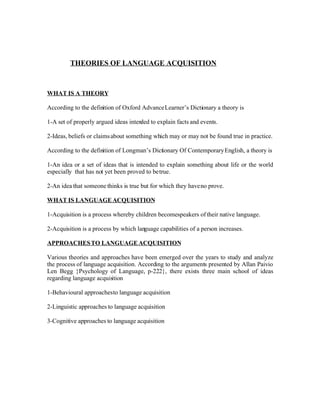 THEORIES OF LANGUAGE ACQUISITION



WHAT IS A THEORY

According to the definition of Oxford Advance Learner’s Dictionary a theory is

1-A set of properly argued ideas inten to explain facts and events.
                                      ded

2-Ideas, beliefs or claims about something which may or may not be found true in practice.

According to the definition of Longman’s Dictionary Of Contemporary English, a theory is

1-An idea or a set of ideas that is intended to explain something about life or the world
especially that has not yet been proved to be true.

2-An idea that someone thinks is true but for which they have no prove.

WHAT IS LANGUAGE ACQUISITION

1-Acquisition is a process whereby children becomespeakers of their native language.

2-Acquisition is a process by which language capabilities of a person increases.

APPROACHES TO LANGUAGE ACQUISITION

Various theories and approaches have been emerged over the years to study and analyze
the process of language acquisition. According to the arguments presented by Allan Paivio
Len Begg }Psychology of Language, p-222}, there exists three main school of ideas
regarding language acquis ition

1-Behavioural approaches to language acquisition

2-Linguistic approaches to language acquisition

3-Cognitive approaches to language acquisition
 