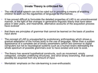 Innate Theory is criticized for   The role of adult speech can not be ruled out in providing a means of enabling children to work out the regularities of language for themselves It has proved difficult to formulate the detailed properties of LAD in an uncontroversial manner, in the light of the changes in generative linguistic theory that have taken place in later years, and meanwhile, alternative accounts of the acquisition process have evolved that there are principles of grammar that cannot be learned on the basis of positive input alone  The concept of LAD is unsupported by evolutionary anthropology which shows a gradual adaptation of the human body to the use of language, rather than a sudden appearance of a complete set of binary parameters (which are common to digital computers but not to neurological systems such as a human brain) delineating the whole spectrum of possible grammars ever to have existed and ever to exist.  The theory has several hypothetical constructs, such as movement, empty categories, complex underlying structures, and strict binary branching, that cannot possibly be acquired from any amount of input.  Mentalists’ emphasis on the rule-learning is over-enthusiastic 
