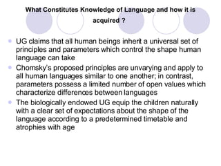 What Constitutes Knowledge of Language and how it is acquired ?   UG claims that all human beings inherit a universal set of principles and parameters which control the shape human language can take Chomsky’s proposed principles are unvarying and apply to all human languages similar to one another; in contrast, parameters possess a limited number of open values which characterize differences between languages The biologically endowed UG equip the children naturally with a clear set of expectations about the shape of the language according to a predetermined timetable and atrophies with age 