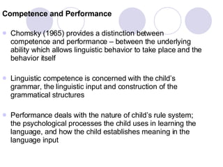 Competence and Performance Chomsky (1965) provides a distinction between competence and performance – between the underlying ability which allows linguistic behavior to take place and the behavior itself Linguistic competence is concerned with the child’s grammar, the linguistic input and construction of the grammatical structures Performance deals with the nature of child’s rule system; the psychological processes the child uses in learning the language, and how the child establishes meaning in the language input  