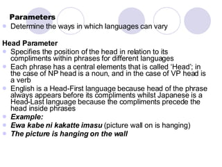 Parameters Determine the ways in which languages can vary Head Parameter   Specifies the position of the head in relation to its compliments within phrases for different languages Each phrase has a central elements that is called ‘Head’; in the case of NP head is a noun, and in the case of VP head is a verb English is a Head-First language because head of the phrase always appears before its compliments whilst Japanese is a Head-Last language because the compliments precede the head inside phrases Example: Ewa kabe ni kakatte imasu  (picture wall on is hanging) The picture is hanging on the wall 