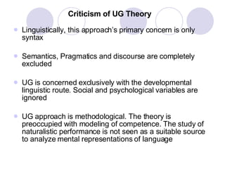 Criticism of UG Theory Linguistically, this approach’s primary concern is only syntax Semantics, Pragmatics and discourse are completely excluded UG is concerned exclusively with the developmental linguistic route. Social and psychological variables are ignored UG approach is methodological. The theory is preoccupied with modeling of competence. The study of naturalistic performance is not seen as a suitable source to analyze mental representations of language 