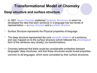 Transformational Model of Chomsky Deep structure and surface structure In 1957,  Noam  Chomsky  published  Syntactic Structures , in which he developed the idea that each sentence in a language has two levels of representation — a  deep structure  and a  surface structure Surface Structure represents the Physical properties of language  The deep structure represented the core  semantic relations  of a sentence, and was mapped on to the surface structure (which followed the  phonological  form of the sentence very closely) via  transformations .  Chomsky believed that there would be considerable similarities between languages' deep structures, and that these structures would reveal properties, common to all languages, which were concealed by their surface structures.   