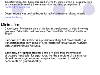 Transformations had been proposed prior to the development of deep structure as a means of increasing the mathematical and descriptive power of  Context-free grammars Deep structure was devised largely for technical reasons relating to early  semantic theory   Minimalism  Chomskyean Minimalism aims at the further development of ideas involving  economy of derivation  and  economy of representation  in Transformational Theory Economy of derivation  is a principle stating that movements (i.e. transformations) only occur in order to match  interpretable features  with  uninterpretable features .  Economy of representation  is the principle that grammatical structures must exist for a purpose, i.e. the structure of a sentence should be no larger or more complex than required to satisfy constraints on grammaticality 