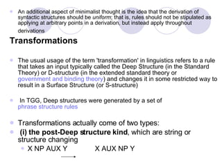 An additional aspect of minimalist thought is the idea that the derivation of syntactic structures should be  uniform ; that is, rules should not be stipulated as applying at arbitrary points in a derivation, but instead apply throughout derivations   Transformations The usual usage of the term 'transformation' in linguistics refers to a rule that takes an input typically called the Deep Structure (in the Standard Theory) or D-structure (in the extended standard theory or  government and binding theory ) and changes it in some restricted way to result in a Surface Structure (or S-structure) In TGG, Deep structures were generated by a set of  phrase structure rules Transformations actually come of two types: (i) the post-Deep structure kind , which are string or structure changing X NP AUX Y  X AUX NP Y  