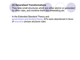 (ii) Generalized Transformations  They take small structures which are either atomic or generated by other rules, and combine them like embedding etc. In the Extended Standard Theory and  government and binding theory , GTs were abandoned in favor of  recursive  phrase structure rules  (ii) Generalized Transformations (GTs).  