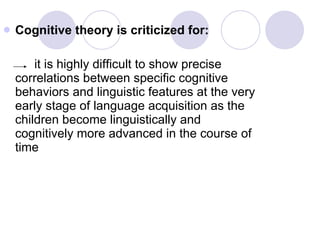 Cognitive theory is criticized for: it is highly difficult to show precise correlations between specific cognitive behaviors and linguistic features at the very early stage of language acquisition as the children become linguistically and cognitively more advanced in the course of time 