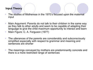Input Theory   The studies of Motherese in the 1970’s focused upon the maternal input  Main Argument: Parents do not talk to their children in the same way as they talk to other adults and seem to be capable of adapting their language to give the child maximum opportunity to interact and learn Main Figure: C. A. Ferguson (1977) The utterances of the parents are considerably and subconsciously simplified especially with respect to grammar and meaning and sentences are shorter The meanings conveyed by mothers are predominantly concrete and there is a more restricted range of sentences 