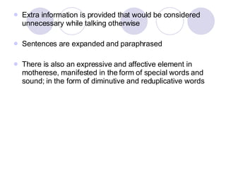 Extra information is provided that would be considered unnecessary while talking otherwise Sentences are expanded and paraphrased There is also an expressive and affective element in motherese, manifested in the form of special words and sound; in the form of diminutive and reduplicative words 