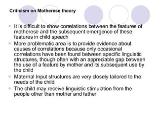 Criticism on Motherese theory   It is difficult to show correlations between the features of motherese and the subsequent emergence of these features in child speech More problematic area is to provide evidence about causes of correlations because only occasional correlations have been found between specific linguistic structures, though often with an appreciable gap between the use of a feature by mother and its subsequent use by the child Maternal Input structures are very closely tailored to the needs of the child The child may receive linguistic stimulation from the people other than mother and father  