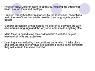 Popular View: Children learn to speak by imitating the utterances heard around them and analogy Children strengthen their responses by the repetitions, corrections, and other reactions that adults provide, thus language is practice based General perception is that there is no difference between the way one learns a language and the way one learns to do anything else Main focus is on inducing the child to behave with the help of mechanical drills and exercises Learning is controlled by the conditions under which it take place and that, as long as individual are subjected on the same condition, they will learn in the same condition 