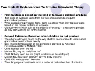 Two Kinds Of Evidence Used To Criticize Behaviorist Theory First Evidence: Based on the kind of language children produce first piece of evidence taken from the way children handle irregular grammatical patterns While encountering irregular items, there is a stage when they replace forms based on the regular patterns of language Gradually they switch over to the process of ‘analogy’ – a reasoning process as they start working out for themselves Second Evidence: Based on what children do not produce The other evidence is based on the way children seem unable to imitate adult grammatical constructions exactly Best known demonstration of this principle is provided by American Psycholinguist David McNeill (1933) Child: Nobody don’t like me Mother: No, say ‘no body likes me’ Child: Nobody don’t like me (eight repetitions of this dialogue) Mother: No, now listen carefully: say ‘no body likes me’ Child: Oh! No body don’t likes me Thus, language acquisition is more a matter of maturation than of imitation 
