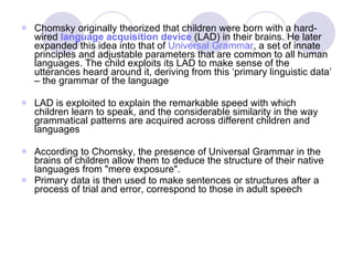 Chomsky originally theorized that children were born with a hard-wired  language acquisition device  (LAD) in their brains. He later expanded this idea into that of  Universal Grammar , a set of innate principles and adjustable parameters that are common to all human languages. The child exploits its LAD to make sense of the utterances heard around it, deriving from this ‘primary linguistic data’ – the grammar of the language LAD is exploited to explain the remarkable speed with which children learn to speak, and the considerable similarity in the way grammatical patterns are acquired across different children and languages According to Chomsky, the presence of Universal Grammar in the brains of children allow them to deduce the structure of their native languages from "mere exposure".  Primary data is then used to make sentences or structures after a process of trial and error, correspond to those in adult speech 