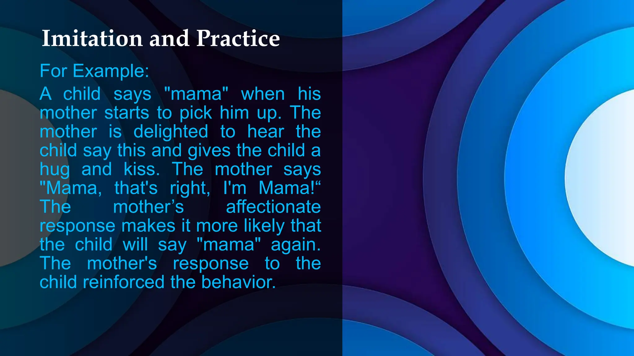 Imitation and Practice
For Example:
A child says "mama" when his
mother starts to pick him up. The
mother is delighted to hear the
child say this and gives the child a
hug and kiss. The mother says
"Mama, that's right, I'm Mama!“
The mother’s affectionate
response makes it more likely that
the child will say "mama" again.
The mother's response to the
child reinforced the behavior.
 