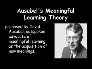 Ausubel's Meaningful
Learning Theory
proposed by David
Ausubel, outspoken
advocate of
meaningful learning
as the acquisition of
new meanings.
 