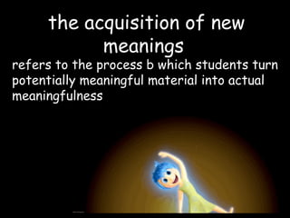 the acquisition of new
meanings
refers to the process b which students turn
potentially meaningful material into actual
meaningfulness
 
