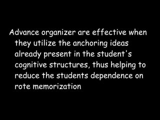 Advance organizer are effective when
they utilize the anchoring ideas
already present in the student's
cognitive structures, thus helping to
reduce the students dependence on
rote memorization
 