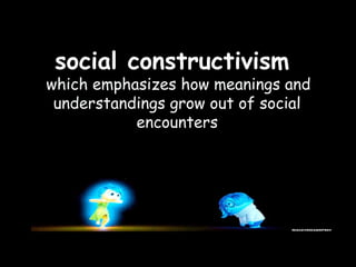 social constructivism
which emphasizes how meanings and
understandings grow out of social
encounters
 