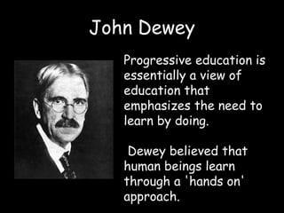 John Dewey
Progressive education is
essentially a view of
education that
emphasizes the need to
learn by doing.
Dewey believed that
human beings learn
through a 'hands on'
approach.
 