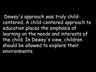 Dewey's approach was truly child-
centered. A child-centered approach to
education places the emphasis of
learning on the needs and interests of
the child. In Dewey's view, children
should be allowed to explore their
environments.
 