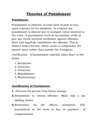 Theories of Punishment
Punishment-
Punishment is infliction of some kind of pain or loss
upon a person for his misdeeds. In criminal law
punishment is allowed due to wrongful intent involved in
the crime. A punishment such as incarnation seeks to
give any victim involved retribution against offender,
deter and hopefully rehabilitate the offender. This is
distinct from Civil law, which seeks to compensate the
injured party rather than punish the wrongdoer.
Justification of punishment typically takes place in five
forms.
1. Retributive
2. Deterrent
3. Preventive
4. Rehabilitative
5. Restitutionary
Justification of Punishment-
1. Prevents the person from future wrongs.
2.Rehabilitate to reform offender. Make him a law
abiding citizen.
3.Restoration for the offence committed. (The
punishment in the form of fine or payment of
compensation)
 