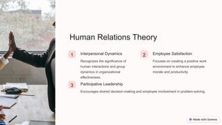 Human Relations Theory
1 Interpersonal Dynamics
Recognizes the significance of
human interactions and group
dynamics in organizational
effectiveness.
2 Employee Satisfaction
Focuses on creating a positive work
environment to enhance employee
morale and productivity.
3 Participative Leadership
Encourages shared decision-making and employee involvement in problem-solving.
 