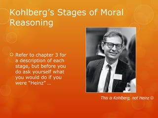 Kohlberg’s Stages of Moral
Reasoning


 Refer to chapter 3 for
  a description of each
  stage, but before you
  do ask yourself what
  you would do if you
  were “Heinz” …


                           This is Kohlberg, not Heinz 
 