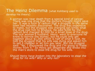 The Heinz Dilemma              (what Kohlberg used to
develop his theory)
  A woman was near death from a special kind of cancer.
    There was one drug that the doctors thought might save
    her. It was a form of radium that a druggist in the same
    town had recently discovered. The drug was expensive
    to make, but the druggist was charging ten times what
    the drug cost him to produce. He paid $200 for the
    radium and charged $2,000 for a small dose of the drug.
    The sick woman's husband, Heinz, went to everyone he
    knew to borrow the money, but he could only get
    together about $1,000 which is half of what it cost. He
    told the druggist that his wife was dying and asked him
    to sell it cheaper or let him pay later. But the druggist
    said: "No, I discovered the drug and I'm going to make
    money from it." So Heinz got desperate and broke into
    the man's store to steal the drug for his wife.

  Should Heinz have broken into the laboratory to steal the
    drug for his wife? Why or why not?
 