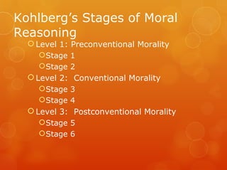Kohlberg’s Stages of Moral
Reasoning
   Level 1: Preconventional Morality
     Stage 1
     Stage 2
   Level 2: Conventional Morality
     Stage 3
     Stage 4
   Level 3: Postconventional Morality
     Stage 5
     Stage 6
 