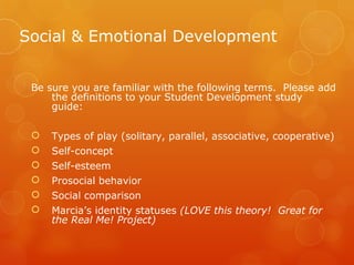 Social & Emotional Development


 Be sure you are familiar with the following terms. Please add
     the definitions to your Student Development study
     guide:

    Types of play (solitary, parallel, associative, cooperative)
    Self-concept
    Self-esteem
    Prosocial behavior
    Social comparison
    Marcia’s identity statuses (LOVE this theory! Great for
     the Real Me! Project)
 