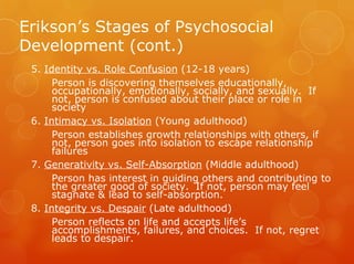 Erikson’s Stages of Psychosocial
Development (cont.)
 5. Identity vs. Role Confusion (12-18 years)
      Person is discovering themselves educationally,
      occupationally, emotionally, socially, and sexually. If
      not, person is confused about their place or role in
      society
 6. Intimacy vs. Isolation (Young adulthood)
      Person establishes growth relationships with others, if
      not, person goes into isolation to escape relationship
      failures
 7. Generativity vs. Self-Absorption (Middle adulthood)
      Person has interest in guiding others and contributing to
      the greater good of society. If not, person may feel
      stagnate & lead to self-absorption.
 8. Integrity vs. Despair (Late adulthood)
      Person reflects on life and accepts life’s
      accomplishments, failures, and choices. If not, regret
      leads to despair.
 