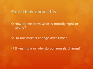 First, think about this:

 How do we learn what is morally right or
  wrong?


 Do our morals change over time?


 If yes, how or why do our morals change?
 