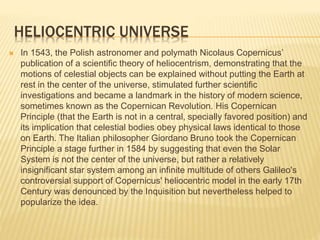 HELIOCENTRIC UNIVERSE
 In 1543, the Polish astronomer and polymath Nicolaus Copernicus’
publication of a scientific theory of heliocentrism, demonstrating that the
motions of celestial objects can be explained without putting the Earth at
rest in the center of the universe, stimulated further scientific
investigations and became a landmark in the history of modern science,
sometimes known as the Copernican Revolution. His Copernican
Principle (that the Earth is not in a central, specially favored position) and
its implication that celestial bodies obey physical laws identical to those
on Earth. The Italian philosopher Giordano Bruno took the Copernican
Principle a stage further in 1584 by suggesting that even the Solar
System is not the center of the universe, but rather a relatively
insignificant star system among an infinite multitude of others Galileo's
controversial support of Copernicus' heliocentric model in the early 17th
Century was denounced by the Inquisition but nevertheless helped to
popularize the idea.
 