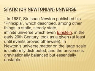 STATIC (OR NEWTONIAN) UNIVERSE
- In 1687, Sir Isaac Newton published his
“Principia”, which described, among other
things, a static, steady state,
infinite universe which even Einstein, in the
early 20th Century, took as a given (at least
until events proved otherwise). In
Newton’s universe,matter on the large scale
is uniformly distributed, and the universe is
gravitationally balanced but essentially
unstable.
 