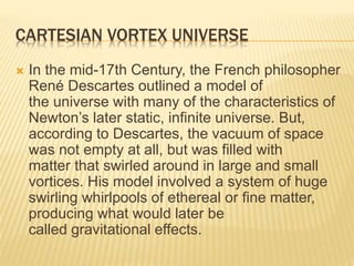 CARTESIAN VORTEX UNIVERSE
 In the mid-17th Century, the French philosopher
René Descartes outlined a model of
the universe with many of the characteristics of
Newton’s later static, infinite universe. But,
according to Descartes, the vacuum of space
was not empty at all, but was filled with
matter that swirled around in large and small
vortices. His model involved a system of huge
swirling whirlpools of ethereal or fine matter,
producing what would later be
called gravitational effects.
 