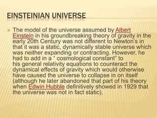 EINSTEINIAN UNIVERSE
 The model of the universe assumed by Albert
Einstein in his groundbreaking theory of gravity in the
early 20th Century was not different to Newton’s in
that it was a static, dynamically stable universe which
was neither expanding or contracting. However, he
had to add in a “ cosmological constant” to
his general relativity equations to counteract the
dynamical effects of gravity which would otherwise
have caused the universe to collapse in on itself
(although he later abandoned that part of his theory
when Edwin Hubble definitively showed in 1929 that
the universe was not in fact static).
 