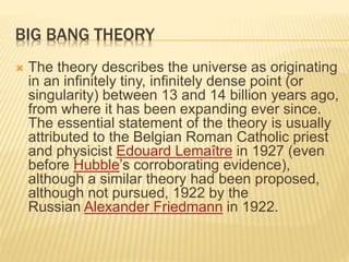 BIG BANG THEORY
 The theory describes the universe as originating
in an infinitely tiny, infinitely dense point (or
singularity) between 13 and 14 billion years ago,
from where it has been expanding ever since.
The essential statement of the theory is usually
attributed to the Belgian Roman Catholic priest
and physicist Edouard Lemaître in 1927 (even
before Hubble’s corroborating evidence),
although a similar theory had been proposed,
although not pursued, 1922 by the
Russian Alexander Friedmann in 1922.
 
