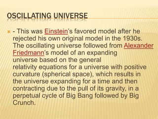 OSCILLATING UNIVERSE
 - This was Einstein’s favored model after he
rejected his own original model in the 1930s.
The oscillating universe followed from Alexander
Friedmann’s model of an expanding
universe based on the general
relativity equations for a universe with positive
curvature (spherical space), which results in
the universe expanding for a time and then
contracting due to the pull of its gravity, in a
perpetual cycle of Big Bang followed by Big
Crunch.
 