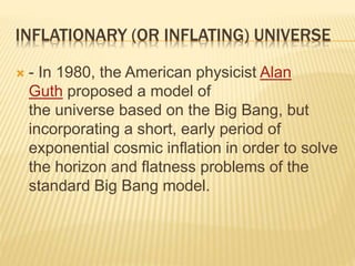 INFLATIONARY (OR INFLATING) UNIVERSE
 - In 1980, the American physicist Alan
Guth proposed a model of
the universe based on the Big Bang, but
incorporating a short, early period of
exponential cosmic inflation in order to solve
the horizon and flatness problems of the
standard Big Bang model.
 