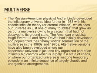 MULTIVERSE
 The Russian-American physicist Andrei Linde developed
the inflationary universe idea further in 1983 with his
chaotic inflation theory (or eternal inflation), which sees
our universe as just one of many “bubbles” that grew as
part of a multiverse owing to a vacuum that had not
decayed to its ground state. The American physicists
Hugh Everett III and Bryce DeWitt had initially developed
and popularized their “many worlds” formulation of the
multiverse in the 1960s and 1970s. Alternative versions
have also been developed where our
observable universe is just one tiny organized part of an
infinitely big cosmos which is largely in a state of chaos,
or where our organized universe is just one temporary
episode in an infinite sequence of largely chaotic and
unorganized arrangements.
 