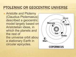 PTOLEMAIC OR GEOCENTRIC UNIVERSE
 Aristotle and Ptolemy
(Claudius Ptolemaeus)
described a geocentric
model largely based on
Aristotelian ideas, in
which the planets and
the rest of
the universe orbit about
a stationary Earth in
circular epicycles.
 