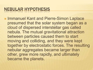 NEBULAR HYPOTHESIS
 Immanuel Kant and Pierre-Simon Laplace
presumed that the solar system began as a
cloud of dispersed interstellar gas called
nebula. The mutual gravitational attraction
between particles caused them to start
moving and colliding, and they were kept
together by electrostatic forces. The resulting
nebular aggregates became larger than
other, grew more rapidly, and ultimately
became the planets.
 