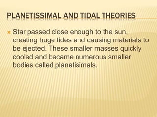 PLANETISSIMAL AND TIDAL THEORIES
 Star passed close enough to the sun,
creating huge tides and causing materials to
be ejected. These smaller masses quickly
cooled and became numerous smaller
bodies called planetisimals.
 