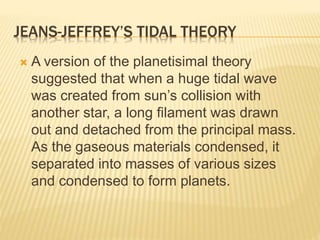 JEANS-JEFFREY’S TIDAL THEORY
 A version of the planetisimal theory
suggested that when a huge tidal wave
was created from sun’s collision with
another star, a long filament was drawn
out and detached from the principal mass.
As the gaseous materials condensed, it
separated into masses of various sizes
and condensed to form planets.
 